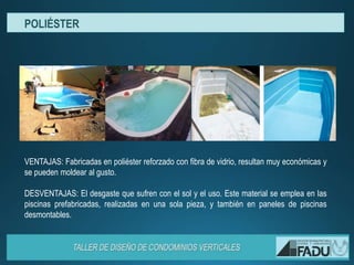 VENTAJAS: Fabricadas en poliéster reforzado con fibra de vidrio, resultan muy económicas y
se pueden moldear al gusto.
DESVENTAJAS: El desgaste que sufren con el sol y el uso. Este material se emplea en las
piscinas prefabricadas, realizadas en una sola pieza, y también en paneles de piscinas
desmontables.
POLIÉSTER
 