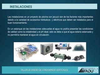 Las instalaciones en un proyecto de piscina con jacuzzi son de los factores más importantes
debido a la variedad de accesorios hidráulicos y eléctricos que deben ser instalados para el
buen funcionamiento.
En un estanque sin las instalaciones adecuadas el agua no podría presentar las condiciones
de calidad como la cristalinidad y el pH ideal, esto se debe a que el agua estaría estancada y
no permitiría mantener el agua en circulación.
INSTALACIONES
 
