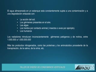 El agua almacenada en un estanque esta constantemente sujeta a una contaminación y a
una degradación enlazada con:
• La acción del sol.
• Los gérmenes presentes en el aire.
• Las algas
• Los traídos por contacto animal,( insectos o aves por ejemplo).
• Los humanos
Los nadadores introducen inconscientemente gérmenes patógenos y de mohos, entre
1.000.000 a 1.000.000.000
Más los productos nitrogenados, como las proteínas y los aminoácidos procedente de la
transpiración, de la saliva, de la orina, etc.
 