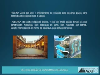 PISCINA viene del latín y originalmente se utilizaba para designar pozos para
peces(piscis) de agua dulce o salada.
ALBERCA (del árabe hispánico albírka, y este del árabe clásico birkah) es una
construcción hidráulica, bien excavada en tierra, bien realizada con ladrillo,
tapial o mampostería, en forma de estanque, para almacenar agua.
 