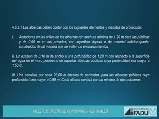 4.6.3.1 Las albercas deben contar con los siguientes elementos y medidas de protección:
I. Andadores en las orillas de las albercas con anchura mínima de 1.20 m para las públicas
y de 0.90 m en las privadas; con superficie áspera o de material antiderrapante,
construidos de tal manera que se eviten los encharcamientos.
II. Un escalón de 0.10 m de ancho a una profundidad de 1.20 m con respecto a la superficie
del agua en el muro perimetral de aquellas albercas públicas cuya profundidad sea mayor a
1.50 m.
III. Una escalera por cada 23.00 m lineales de perímetro, para las albercas públicas cuya
profundidad sea mayor a 0.90 m. Cada alberca contará con un mínimo de dos escaleras.
 