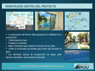 • La adecuación del terreno debe garantizar la viabilidad de la
construcción.
• Visible desde la casa.
• Proteger la intimidad.
• Mejor orientación para obtener el máximo de luz solar.
• Limitar la proximidad de árboles para evitar que ensucien el
agua.
• Los skimmers (bocas de recuperación de agua) estar
siempre orientados cara al viento dominante.
ORIENTACION DENTRO DEL PROYECTO
 