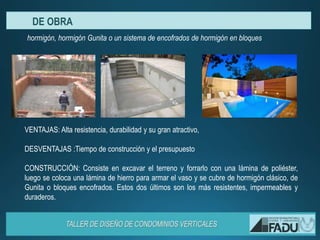 VENTAJAS: Alta resistencia, durabilidad y su gran atractivo,
DESVENTAJAS :Tiempo de construcción y el presupuesto
CONSTRUCCIÓN: Consiste en excavar el terreno y forrarlo con una lámina de poliéster,
luego se coloca una lámina de hierro para armar el vaso y se cubre de hormigón clásico, de
Gunita o bloques encofrados. Estos dos últimos son los más resistentes, impermeables y
duraderos.
hormigón, hormigón Gunita o un sistema de encofrados de hormigón en bloques
DE OBRA
 