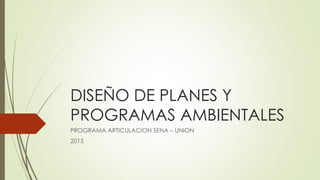 DISEÑO DE PLANES Y
PROGRAMAS AMBIENTALES
PROGRAMA ARTICULACION SENA – UNION
2015
 