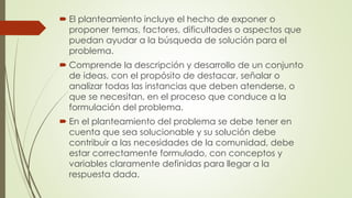  El planteamiento incluye el hecho de exponer o
proponer temas, factores, dificultades o aspectos que
puedan ayudar a la búsqueda de solución para el
problema.
 Comprende la descripción y desarrollo de un conjunto
de ideas, con el propósito de destacar, señalar o
analizar todas las instancias que deben atenderse, o
que se necesitan, en el proceso que conduce a la
formulación del problema.
 En el planteamiento del problema se debe tener en
cuenta que sea solucionable y su solución debe
contribuir a las necesidades de la comunidad, debe
estar correctamente formulado, con conceptos y
variables claramente definidas para llegar a la
respuesta dada.
 