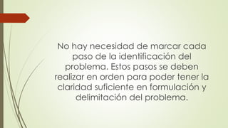 No hay necesidad de marcar cada
paso de la identificación del
problema. Estos pasos se deben
realizar en orden para poder tener la
claridad suficiente en formulación y
delimitación del problema.
 