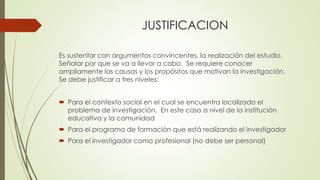 JUSTIFICACION
Es sustentar con argumentos convincentes, la realización del estudio.
Señalar por que se va a llevar a cabo. Se requiere conocer
ampliamente las causas y los propósitos que motivan la investigación.
Se debe justificar a tres niveles:
 Para el contexto social en el cual se encuentra localizado el
problema de investigación. En este caso a nivel de la institución
educativa y la comunidad
 Para el programa de formación que está realizando el investigador
 Para el investigador como profesional (no debe ser personal)
 