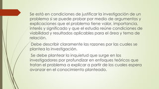 Se está en condiciones de justificar la investigación de un
problema si se puede probar por medio de argumentos y
explicaciones que el problema tiene valor, importancia,
interés y significado y que el estudio reúne condiciones de
viabilidad y resultados aplicables para el área y tema de
relación.
Debe describir claramente las razones por las cuales se
plantea la investigación.
Se debe plantear la inquietud que surge en los
investigadores por profundizar en enfoques teóricos que
tratan el problema a explicar a partir de los cuales espera
avanzar en el conocimiento planteado.
 