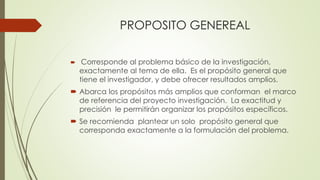 PROPOSITO GENEREAL
 Corresponde al problema básico de la investigación,
exactamente al tema de ella. Es el propósito general que
tiene el investigador, y debe ofrecer resultados amplios.
 Abarca los propósitos más amplios que conforman el marco
de referencia del proyecto investigación. La exactitud y
precisión le permitirán organizar los propósitos específicos.
 Se recomienda plantear un solo propósito general que
corresponda exactamente a la formulación del problema.
 