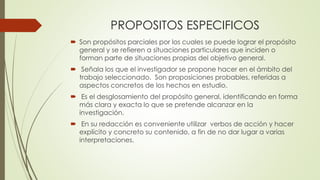 PROPOSITOS ESPECIFICOS
 Son propósitos parciales por los cuales se puede lograr el propósito
general y se refieren a situaciones particulares que inciden o
forman parte de situaciones propias del objetivo general.
 Señala los que el investigador se propone hacer en el ámbito del
trabajo seleccionado. Son proposiciones probables, referidas a
aspectos concretos de los hechos en estudio.
 Es el desglosamiento del propósito general, identificando en forma
más clara y exacta lo que se pretende alcanzar en la
investigación.
 En su redacción es conveniente utilizar verbos de acción y hacer
explícito y concreto su contenido, a fin de no dar lugar a varias
interpretaciones.
 