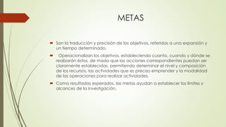 METAS
 Son la traducción y precisión de los objetivos, referidas a una expansión y
un tiempo determinado.
 Operacionalizan los objetivos, estableciendo cuanto, cuando y dónde se
realizarán éstos, de modo que las acciones correspondientes puedan ser
claramente establecidas, permitiendo determinar el nivel y composición
de los recursos, las actividades que es preciso emprender y la modalidad
de las operaciones para realizar actividades.
 Como resultados esperados, las metas ayudan a establecer los límites y
alcances de la investigación.
 