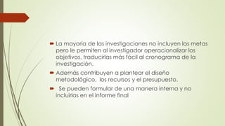  La mayoría de las investigaciones no incluyen las metas
pero le permiten al investigador operacionalizar los
objetivos, traducirlas más fácil al cronograma de la
investigación.
 Además contribuyen a plantear el diseño
metodológico, los recursos y el presupuesto.
 Se pueden formular de una manera interna y no
incluirlas en el informe final
 