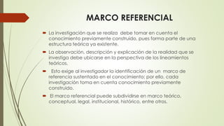 MARCO REFERENCIAL
 La investigación que se realiza debe tomar en cuenta el
conocimiento previamente construido, pues forma parte de una
estructura teórica ya existente.
 La observación, descripción y explicación de la realidad que se
investiga debe ubicarse en la perspectiva de los lineamientos
teóricos.
 Esto exige al investigador la identificación de un marco de
referencia sustentado en el conocimiento; por ello, cada
investigación toma en cuenta conocimiento previamente
construido.
 El marco referencial puede subdividirse en marco teórico,
conceptual, legal, institucional, histórico, entre otros.
 
