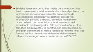  Se debe tener en cuenta tres niveles de información: Las
teorías o elementos teóricos existentes sobre el problema, la
información secundaria o indirecta, proveniente de
investigaciones empíricas y estadísticas previas y la
información primaria o directa, obtenida mediante un
acercamiento con la realidad y fundamentada en la
experiencia del investigador. Esto permite diseñar el plan
temático del proyecto y la construcción del contenido de
este plan conformará el marco teórico del informe final. Las
fuentes escritas consultadas deben ser debidamente
referenciadas según las normas técnicas de ICONTEC.
 