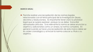MARCO LEGAL:
 Permite realizar una recopilación de las normas legales
relacionadas con el tema principal de la investigación (leyes,
decretos y resoluciones). Es importante tener claro la prioridad
legal que se quiere expresar porque no se debe transcribir
demasiados artículos. Si es relevante la norma se debe enunciar su
objetivo y adicionarse como un anexo, la norma completa. En
general cuando se hace una recopilación de este marco debe ser
en orden cronológico y al incluir la norma colocar su título o su
objetivo.
 