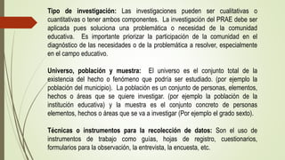 Tipo de investigación: Las investigaciones pueden ser cualitativas o
cuantitativas o tener ambos componentes. La investigación del PRAE debe ser
aplicada pues soluciona una problemática o necesidad de la comunidad
educativa. Es importante priorizar la participación de la comunidad en el
diagnóstico de las necesidades o de la problemática a resolver, especialmente
en el campo educativo.
Universo, población y muestra: El universo es el conjunto total de la
existencia del hecho o fenómeno que podría ser estudiado. (por ejemplo la
población del municipio). La población es un conjunto de personas, elementos,
hechos o áreas que se quiere investigar. (por ejemplo la población de la
institución educativa) y la muestra es el conjunto concreto de personas
elementos, hechos o áreas que se va a investigar (Por ejemplo el grado sexto).
Técnicas o instrumentos para la recolección de datos: Son el uso de
instrumentos de trabajo como guías, hojas de registro, cuestionarios,
formularios para la observación, la entrevista, la encuesta, etc.
 