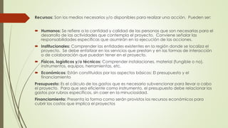 Recursos: Son los medios necesarios y/o disponibles para realizar una acción. Pueden ser:
 Humanos: Se refiere a la cantidad y calidad de las personas que son necesarias para el
desarrollo de las actividades que contempla el proyecto. Conviene señalar las
responsabilidades específicas que asumirán en la ejecución de las acciones.
 Institucionales: Comprender las entidades existentes en la región donde se localiza el
proyecto. Se debe enfatizar en los servicios que prestan y en las formas de interacción
o de colaboración que puedan tener en el proyecto.
 Físicos, logísticos y/o técnicos: Comprender instalaciones, material (fungible o no),
instrumentos, equipos, herramientas, etc.
 Económicos: Están constituidos por los aspectos básicos: El presupuesto y el
financiamiento
Presupuesto: Es el cálculo de los gastos que es necesario subvencionar para llevar a cabo
el proyecto. Para que sea eficiente como instrumento, el presupuesto debe relacionar los
gastos por rubros específicos, sin caer en la minuciosidad.
Financiamiento: Presenta la forma como serán provistos los recursos económicos para
cubrir los costos que implica el proyectos
 