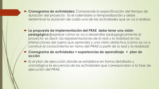  Cronograma de actividades: Comprende la especificación del tiempo de
duración del proyecto. Es el calendario o temporalización y debe
determinar la duración de cada una de las actividades que se va a realizar.
 La propuesta de implementación del PRAE debe tener una visión
pedagógica (expresar cómo se va a desarrollar pedagógicamente el
proyecto; es decir, las representaciones de lo real y la realidad en las
interacciones del sujeto que aprende) y una visión didáctica (cómo se va a
construir el conocimiento en torno del PRAE a partir de lo real y la realidad)
 Cronograma de actividades = experiencias de aprendizaje = plan de
acción
 Es el plan de ejecución donde se establece en forma detallada y
cronológica la secuencia de las actividades que correspondan a la fase de
ejecución del PRAE.
 