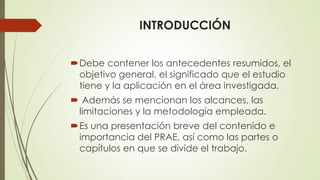 INTRODUCCIÓN
Debe contener los antecedentes resumidos, el
objetivo general, el significado que el estudio
tiene y la aplicación en el área investigada.
 Además se mencionan los alcances, las
limitaciones y la metodología empleada.
Es una presentación breve del contenido e
importancia del PRAE, así como las partes o
capítulos en que se divide el trabajo.
 