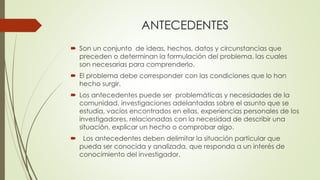 ANTECEDENTES
 Son un conjunto de ideas, hechos, datos y circunstancias que
preceden o determinan la formulación del problema, las cuales
son necesarias para comprenderlo.
 El problema debe corresponder con las condiciones que lo han
hecho surgir.
 Los antecedentes puede ser problemáticas y necesidades de la
comunidad, investigaciones adelantadas sobre el asunto que se
estudia, vacíos encontrados en ellas, experiencias personales de los
investigadores, relacionadas con la necesidad de describir una
situación, explicar un hecho o comprobar algo.
 Los antecedentes deben delimitar la situación particular que
pueda ser conocida y analizada, que responda a un interés de
conocimiento del investigador.
 