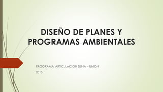DISEÑO DE PLANES Y
PROGRAMAS AMBIENTALES
PROGRAMA ARTICULACION SENA – UNION
2015
 