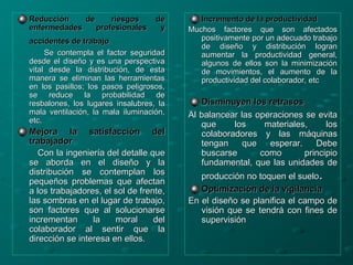 Reducción de riesgos deReducción de riesgos de
enfermedades profesionales yenfermedades profesionales y
accidentes de trabajoaccidentes de trabajo
Se contempla el factor seguridadSe contempla el factor seguridad
desde el diseño y es una perspectivadesde el diseño y es una perspectiva
vital desde la distribución, de estavital desde la distribución, de esta
manera se eliminan las herramientasmanera se eliminan las herramientas
en los pasillos; los pasos peligrosos,en los pasillos; los pasos peligrosos,
se reduce la probabilidad dese reduce la probabilidad de
resbalones, los lugares insalubres, laresbalones, los lugares insalubres, la
mala ventilación, la mala iluminación,mala ventilación, la mala iluminación,
etc.etc.
Mejora la satisfacción delMejora la satisfacción del
trabajadortrabajador
Con la ingeniería del detalle queCon la ingeniería del detalle que
se aborda en el diseño y lase aborda en el diseño y la
distribución se contemplan losdistribución se contemplan los
pequeños problemas que afectanpequeños problemas que afectan
a los trabajadores, el sol de frente,a los trabajadores, el sol de frente,
las sombras en el lugar de trabajo,las sombras en el lugar de trabajo,
son factores que al solucionarseson factores que al solucionarse
incrementan la moral delincrementan la moral del
colaborador al sentir que lacolaborador al sentir que la
dirección se interesa en ellos.dirección se interesa en ellos.
Incremento de la productividadIncremento de la productividad
Muchos factores que son afectadosMuchos factores que son afectados
positivamente por un adecuado trabajopositivamente por un adecuado trabajo
de diseño y distribución logrande diseño y distribución logran
aumentar la productividad general,aumentar la productividad general,
algunos de ellos son la minimizaciónalgunos de ellos son la minimización
de movimientos, el aumento de lade movimientos, el aumento de la
productividad del colaborador, etcproductividad del colaborador, etc
Disminuyen los retrasosDisminuyen los retrasos
Al balancear las operaciones se evitaAl balancear las operaciones se evita
que los materiales, losque los materiales, los
colaboradores y las máquinascolaboradores y las máquinas
tengan que esperar. Debetengan que esperar. Debe
buscarse como principiobuscarse como principio
fundamental, que las unidades defundamental, que las unidades de
producción no toquen el sueloproducción no toquen el suelo..
Optimización de la vigilanciaOptimización de la vigilancia
En el diseño se planifica el campo deEn el diseño se planifica el campo de
visión que se tendrá con fines devisión que se tendrá con fines de
supervisiónsupervisión
 