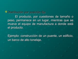Distribución por posición fijaDistribución por posición fija
El producto, por cuestiones de tamaño oEl producto, por cuestiones de tamaño o
peso, permanece en un lugar, mientras que sepeso, permanece en un lugar, mientras que se
mueve el equipo de manufactura a donde estámueve el equipo de manufactura a donde está
el producto.el producto.
Ejemplo: construcción de un puente, un edificio,Ejemplo: construcción de un puente, un edificio,
un barco de alto tonelajeun barco de alto tonelaje..
 