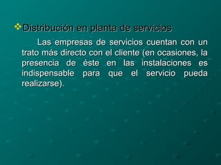 Distribución en planta de serviciosDistribución en planta de servicios
Las empresas de servicios cuentan con unLas empresas de servicios cuentan con un
trato más directo con el cliente (en ocasiones, latrato más directo con el cliente (en ocasiones, la
presencia de éste en las instalaciones espresencia de éste en las instalaciones es
indispensable para que el servicio puedaindispensable para que el servicio pueda
realizarse).realizarse).
 