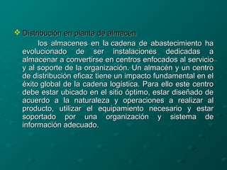  Distribución en planta de almacénDistribución en planta de almacén
los almacenes en la cadena de abastecimiento halos almacenes en la cadena de abastecimiento ha
evolucionado de ser instalaciones dedicadas aevolucionado de ser instalaciones dedicadas a
almacenar a convertirse en centros enfocados al servicioalmacenar a convertirse en centros enfocados al servicio
y al soporte de la organización. Un almacén y un centroy al soporte de la organización. Un almacén y un centro
de distribución eficaz tiene un impacto fundamental en elde distribución eficaz tiene un impacto fundamental en el
éxito global de la cadena logística. Para ello este centroéxito global de la cadena logística. Para ello este centro
debe estar ubicado en el sitio óptimo, estar diseñado dedebe estar ubicado en el sitio óptimo, estar diseñado de
acuerdo a la naturaleza y operaciones a realizar alacuerdo a la naturaleza y operaciones a realizar al
producto, utilizar el equipamiento necesario y estarproducto, utilizar el equipamiento necesario y estar
soportado por una organización y sistema desoportado por una organización y sistema de
información adecuado.información adecuado.
 