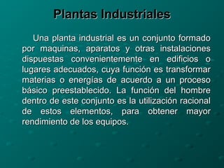 Plantas IndustrialesPlantas Industriales
Una planta industrial es un conjunto formadoUna planta industrial es un conjunto formado
por maquinas, aparatos y otras instalacionespor maquinas, aparatos y otras instalaciones
dispuestas convenientemente en edificios odispuestas convenientemente en edificios o
lugares adecuados, cuya función es transformarlugares adecuados, cuya función es transformar
materias o energías de acuerdo a un procesomaterias o energías de acuerdo a un proceso
básico preestablecido. La función del hombrebásico preestablecido. La función del hombre
dentro de este conjunto es la utilización racionaldentro de este conjunto es la utilización racional
de estos elementos, para obtener mayorde estos elementos, para obtener mayor
rendimiento de los equipos.rendimiento de los equipos.
 