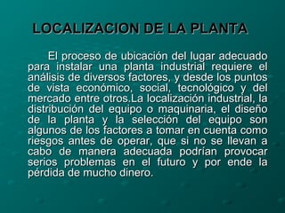 LOCALIZACION DE LA PLANTALOCALIZACION DE LA PLANTA
El proceso de ubicación del lugar adecuadoEl proceso de ubicación del lugar adecuado
para instalar una planta industrial requiere elpara instalar una planta industrial requiere el
análisis de diversos factores, y desde los puntosanálisis de diversos factores, y desde los puntos
de vista económico, social, tecnológico y delde vista económico, social, tecnológico y del
mercado entre otros.La localización industrial, lamercado entre otros.La localización industrial, la
distribución del equipo o maquinaria, el diseñodistribución del equipo o maquinaria, el diseño
de la planta y la selección del equipo sonde la planta y la selección del equipo son
algunos de los factores a tomar en cuenta comoalgunos de los factores a tomar en cuenta como
riesgos antes de operar, que si no se llevan ariesgos antes de operar, que si no se llevan a
cabo de manera adecuada podrían provocarcabo de manera adecuada podrían provocar
serios problemas en el futuro y por ende laserios problemas en el futuro y por ende la
pérdida de mucho dinero.pérdida de mucho dinero.
 