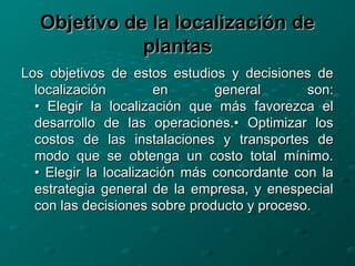 Objetivo de la localización deObjetivo de la localización de
plantasplantas
Los objetivos de estos estudios y decisiones deLos objetivos de estos estudios y decisiones de
localización en general son:localización en general son:
• Elegir la localización que más favorezca el• Elegir la localización que más favorezca el
desarrollo de las operaciones.• Optimizar losdesarrollo de las operaciones.• Optimizar los
costos de las instalaciones y transportes decostos de las instalaciones y transportes de
modo que se obtenga un costo total mínimo.modo que se obtenga un costo total mínimo.
• Elegir la localización más concordante con la• Elegir la localización más concordante con la
estrategia general de la empresa, y enespecialestrategia general de la empresa, y enespecial
con las decisiones sobre producto y proceso.con las decisiones sobre producto y proceso.
 