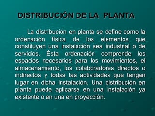 DISTRIBUCIÓN DE LA PLANTADISTRIBUCIÓN DE LA PLANTA
La distribución en planta se define como laLa distribución en planta se define como la
ordenación física de los elementos queordenación física de los elementos que
constituyen una instalación sea industrial o deconstituyen una instalación sea industrial o de
servicios. Ésta ordenación comprende losservicios. Ésta ordenación comprende los
espacios necesarios para los movimientos, elespacios necesarios para los movimientos, el
almacenamiento, los colaboradores directos oalmacenamiento, los colaboradores directos o
indirectos y todas las actividades que tenganindirectos y todas las actividades que tengan
lugar en dicha instalación. Una distribución enlugar en dicha instalación. Una distribución en
planta puede aplicarse en una instalación yaplanta puede aplicarse en una instalación ya
existente o en una en proyección.existente o en una en proyección.
 