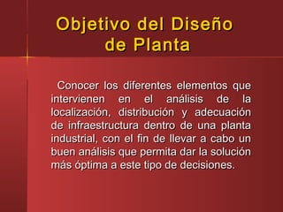 Conocer los diferentes elementos queConocer los diferentes elementos que
intervienen en el análisis de laintervienen en el análisis de la
localización, distribución y adecuaciónlocalización, distribución y adecuación
de infraestructura dentro de una plantade infraestructura dentro de una planta
industrial, con el fin de llevar a cabo unindustrial, con el fin de llevar a cabo un
buen análisis que permita dar la soluciónbuen análisis que permita dar la solución
más óptima a este tipo de decisiones.más óptima a este tipo de decisiones.
Objetivo del DiseñoObjetivo del Diseño
de Plantade Planta
 