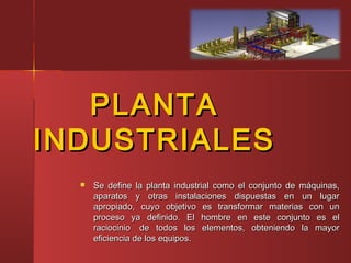 PLANTAPLANTA
INDUSTRIALESINDUSTRIALES
 Se define la planta industrial como el conjunto de máquinas,Se define la planta industrial como el conjunto de máquinas,
aparatos y otras instalaciones dispuestas en un lugaraparatos y otras instalaciones dispuestas en un lugar
apropiado, cuyo objetivo es transformar materias con unapropiado, cuyo objetivo es transformar materias con un
proceso ya definido. El hombre en este conjunto es elproceso ya definido. El hombre en este conjunto es el
raciocinio  de todos los elementos, obteniendo la mayorraciocinio  de todos los elementos, obteniendo la mayor
eficiencia de los equipos.eficiencia de los equipos.
 