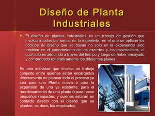 Diseño de PlantaDiseño de Planta
IndustrialesIndustriales
 El diseño de plantas industriales es un trabajo de gestión queEl diseño de plantas industriales es un trabajo de gestión que
involucra todas las ramas de la ingeniería, en el que se aplican losinvolucra todas las ramas de la ingeniería, en el que se aplican los
códigos de diseño que se basan no solo en la experiencia sinocódigos de diseño que se basan no solo en la experiencia sino
también en el conocimiento de los expertos y los especialistas, eltambién en el conocimiento de los expertos y los especialistas, el
cual solo es adquirido a través del tiempo y luego de haber ensayadocual solo es adquirido a través del tiempo y luego de haber ensayado
y comprobado reiterativamente los diferentes planes.y comprobado reiterativamente los diferentes planes.
Es una actividad que implica un trabajo
conjunto entre quienes están encargados
directamente de planear todo el proceso ya
sea para una Planta nueva ó para la
expansión de una ya existente; para el
reordenamiento de una planta ó para hacer
pequeños reajustes, y quienes estarán en
contacto directo con el diseño que se
plantee, es decir, los empleados.
 
