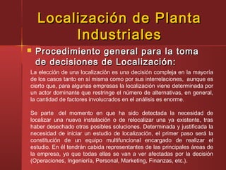 Localización de PlantaLocalización de Planta
IndustrialesIndustriales
 Procedimiento general para la tomaProcedimiento general para la toma
de decisiones de Localización:de decisiones de Localización:
La elección de una localización es una decisión compleja en la mayoría
de los casos tanto en sí misma como por sus interrelaciones,  aunque es
cierto que, para algunas empresas la localización viene determinada por
un actor dominante que restringe el número de alternativas, en general,
la cantidad de factores involucrados en el análisis es enorme.
 
Se parte  del momento en que ha sido detectada la necesidad de
localizar una nueva instalación o de relocalizar una ya existente, tras
haber desechado otras posibles soluciones. Determinada y justificada la
necesidad de iniciar un estudio de localización, el primer paso será la
constitución de un equipo multifuncional encargado de realizar el
estudio. En él tendrán cabida representantes de las principales áreas de
la empresa, ya que todas ellas se van a ver afectadas por la decisión
(Operaciones, Ingeniería, Personal, Marketing, Finanzas, etc.).
 