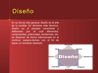 DiseñoDiseño
En su forma más general, diseño es el arte
de lo posible. En términos más técnicos,
diseño es el proceso consciente y
deliberado por el cual elementos,
componentes, potenciales, tendencias, etc.
se disponen de forma intencionada en el
continuo espacio-tiempo con el fin de
lograr un resultado deseado.
 