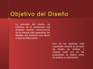 Objetivo del DiseñoObjetivo del Diseño
La actividad del diseño, es
culminar en la producción del
artefacto diseñar, comunicando
de la manera más especificar los
detalles del artefacto para llevar
a cabo su fabricación.
Uno de los aspectos más
importante durante el proceso
de diseño es verificar y
evaluar cada una de las
propuestas de diseño antes
de realizar su fabricación
 