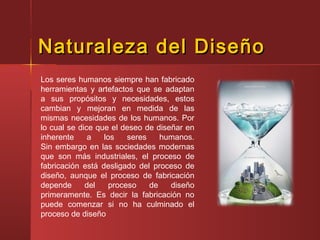 Naturaleza del DiseñoNaturaleza del Diseño
Los seres humanos siempre han fabricado
herramientas y artefactos que se adaptan
a sus propósitos y necesidades, estos
cambian y mejoran en medida de las
mismas necesidades de los humanos. Por
lo cual se dice que el deseo de diseñar en
inherente a los seres humanos.
Sin embargo en las sociedades modernas
que son más industriales, el proceso de
fabricación está desligado del proceso de
diseño, aunque el proceso de fabricación
depende del proceso de diseño
primeramente. Es decir la fabricación no
puede comenzar si no ha culminado el
proceso de diseño
 