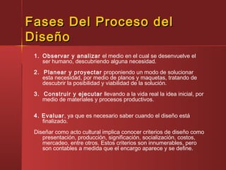 Fases Del Proceso delFases Del Proceso del
DiseñoDiseño
1. Observar y analizar el medio en el cual se desenvuelve el
ser humano, descubriendo alguna necesidad.
2. Planear y proyectar proponiendo un modo de solucionar
esta necesidad, por medio de planos y maquetas, tratando de
descubrir la posibilidad y viabilidad de la solución.
3. Construir y ejecutar llevando a la vida real la idea inicial, por
medio de materiales y procesos productivos.
4. Evaluar, ya que es necesario saber cuando el diseño está
finalizado.
Diseñar como acto cultural implica conocer criterios de diseño como
presentación, producción, significación, socialización, costos,
mercadeo, entre otros. Estos criterios son innumerables, pero
son contables a medida que el encargo aparece y se define.
 