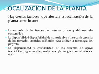 LOCALIZACION DE LA PLANTA
Hay ciertos factores que afecta a la localización de la
planta como lo son:
 La cercanía de las fuentes de materias primas y del mercado
consumidor.
 La disponibilidad disponibilidad de mano de obra y la cercanía cercanía
de los mercados laborales calificados para utilizar la tecnología del
proyecto
 La disponibilidad y confiabilidad de los sistemas de apoyo
(electricidad, agua potable potable, energía energía, comunicaciones,
etc.)
 