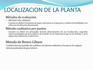 LOCALIZACION DE LA PLANTA
Métodos de evaluación
 MÉTODO DEL CRIBADO
Consiste en definir los factores de mayor relevancia en el proyecto y verificar la factibilidad o no
sobre una localización determinada.
Método cualitativo por puntos
Consiste en definir los principales factores determinantes de una localización, asignarles
valores ponderados de peso relativo, de acuerdo con la importancia que se les atribuye, y se le
asigna una calificación a cada factor.
Metodo de Brown Gibson
Combina factores posibles de cualificar con factores subjetivos a los que se les asignan
valores ponderados de peso relativo
 