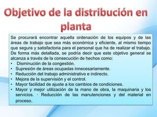 Se procurará encontrar aquella ordenación de los equipos y de las
áreas de trabajo que sea más económica y eficiente, al mismo tiempo
que segura y satisfactoria para el personal que ha de realizar el trabajo.
De forma más detallada, se podría decir que este objetivo general se
alcanza a través de la consecución de hechos como:
• Disminución de la congestión.
• Supresión de áreas ocupadas innecesariamente.
• Reducción del trabajo administrativo e indirecto.
• Mejora de la supervisión y el control.
• Mayor facilidad de ajuste a los cambios de condiciones.
• Mayor y mejor utilización de la mano de obra, la maquinaria y los
servicios. · Reducción de las manutenciones y del material en
proceso.
 