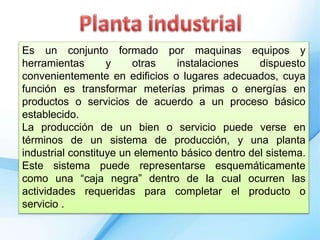 Es un conjunto formado por maquinas equipos y
herramientas y otras instalaciones dispuesto
convenientemente en edificios o lugares adecuados, cuya
función es transformar meterías primas o energías en
productos o servicios de acuerdo a un proceso básico
establecido.
La producción de un bien o servicio puede verse en
términos de un sistema de producción, y una planta
industrial constituye un elemento básico dentro del sistema.
Este sistema puede representarse esquemáticamente
como una “caja negra” dentro de la cual ocurren las
actividades requeridas para completar el producto o
servicio .
 