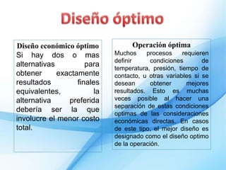 Diseño económico óptimo
Si hay dos o mas
alternativas para
obtener exactamente
resultados finales
equivalentes, la
alternativa preferida
debería ser la que
involucre el menor costo
total.
Operación óptima
Muchos procesos requieren
definir condiciones de
temperatura, presión, tiempo de
contacto, u otras variables si se
desean obtener mejores
resultados. Esto es muchas
veces posible al hacer una
separación de estas condiciones
optimas de las consideraciones
económicas directas. En casos
de este tipo, el mejor diseño es
designado como el diseño optimo
de la operación.
 