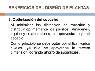 BENEFICIOS DEL DISEÑO DE PLANTAS
5. Optimización del espacio:
Al minimizar las distancias de recorrido y
distribuir óptimamente los pasillos, almacenes,
equipo y colaboradores, se aprovecha mejor el
espacio.
Como principio se debe optar por utilizar varios
niveles, ya que se aprovecha la tercera
dimensión logrando ahorro de superficies.
 