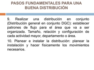 PASOS FUNDAMENTALES PARA UNA
BUENA DISTRIBUCIÓN
9. Realizar una distribución en conjunto
(Distribución general en conjunto DGC): establecer
patrones de flujo para el área que va a ser
organizada. Tamaño, relación y configuración de
cada actividad mayor, departamento o área.
10. Planear e instalar la distribución: planear la
instalación y hacer físicamente los movimientos
necesarios.
 