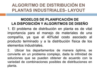 ALGORITMO DE DISTRIBUCIÓN EN
PLANTAS INDUSTRIALES- LAYOUT
MODELOS DE PLANIFICACIÓN DE
LA DISPOSICIÓN Y ALGORITMOS DE DISEÑO
1. El problema de distribución en planta es de vital
importancia para el manejo de materiales de una
compañía, ya que el 40%del costo asociado al
producto terminado y a la distribución física de los
elementos industriales.
2. Ubicar los departamentos de manera óptima, se
convierte en un problema complejo, dada la infinidad de
soluciones que se pueden obtener de acuerdo con la
variedad de combinaciones posibles de distribuciones en
planta.
 