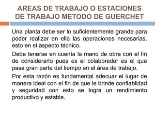 AREAS DE TRABAJO O ESTACIONES
DE TRABAJO METODO DE GUERCHET
Una planta debe ser lo suficientemente grande para
poder realizar en ella las operaciones necesarias,
esto en el aspecto técnico.
Debe tenerse en cuenta la mano de obra con el fin
de considerarlo pues es el colaborador es el que
pasa gran parte del tiempo en el área de trabajo.
Por esta razón es fundamental adecuar el lugar de
manera ideal con el fin de que le brinde confiablidad
y seguridad con esto se logra un rendimiento
productivo y estable.
 